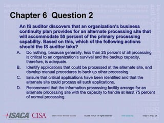 An IS auditor discovers that an organization’s business continuity plan provides for an alternate processing site that will accommodate 50 percent of the primary processing capability. Based on this, which of the following actions should the IS auditor take? Do nothing, because generally, less than 25 percent of all processing is critical to an organization’s survival and the backup capacity, therefore, is adequate. Identify applications that could be processed at the alternate site, and develop manual procedures to back up other processing. Ensure that critical applications have been identified and that the alternate site could process all such applications. Recommend that the information processing facility arrange for an alternate processing site with the capacity to handle at least 75 percent of normal processing. Chapter 6  Question 2 