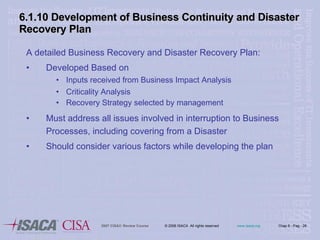 6.1.10 Development of Business Continuity and Disaster Recovery Plan A detailed Business Recovery and Disaster Recovery Plan: Developed Based on Inputs received from Business Impact Analysis Criticality Analysis Recovery Strategy selected by management  Must address all issues involved in interruption to Business Processes, including covering from a Disaster Should consider various factors while developing the plan 