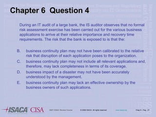 Chapter 6  Question 4 During an IT audit of a large bank, the IS auditor observes that no formal risk assessment exercise has been carried out for the various business applications to arrive at their relative importance and recovery time requirements. The risk that the bank is exposed to is that the:  business continuity plan may not have been calibrated to the relative risk that disruption of each application poses to the organization. business continuity plan may not include all relevant applications and, therefore, may lack completeness in terms of its coverage. business impact of a disaster may not have been accurately understood by the management. business continuity plan may lack an effective ownership by the business owners of such applications. 