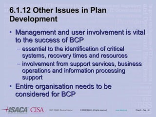 6.1.12 Other Issues in Plan Development Management and user involvement is vital to the success of BCP essential to the identification of critical systems, recovery times and resources involvement from support services, business operations and information processing support Entire organisation needs to be considered for BCP 