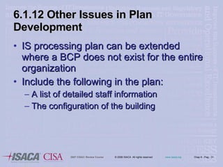 6.1.12 Other Issues in Plan Development IS processing plan can be extended where a BCP does not exist for the entire organization Include the following in the plan: A list of detailed staff information The configuration of the building 