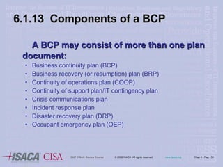 6.1.13  Components of a BCP A BCP may consist of more than one plan document: Business continuity plan (BCP) Business recovery (or resumption) plan (BRP) Continuity of operations plan (COOP) Continuity of support plan/IT contingency plan Crisis communications plan Incident response plan Disaster recovery plan (DRP) Occupant emergency plan (OEP) 