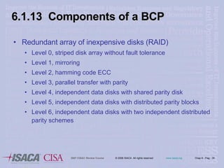 6.1.13  Components of a BCP Redundant array of inexpensive disks (RAID) Level 0, striped disk array without fault tolerance Level 1, mirroring Level 2, hamming code ECC Level 3, parallel transfer with parity Level 4, independent data disks with shared parity disk Level 5, independent data disks with distributed parity blocks Level 6, independent data disks with two independent distributed parity schemes 