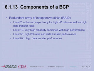 6.1.13  Components of a BCP Redundant array of inexpensive disks (RAID) Level 7, optimized asynchrony for high I/O rates as well as high data transfer rates Level 10, very high reliability combined with high performance Level 53, high I/O rates and data transfer performance Level 0+1, high data transfer performance 