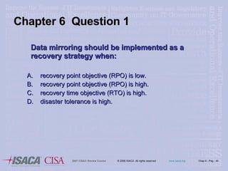 Data mirroring should be implemented as a recovery strategy when:  recovery point objective (RPO) is low.  recovery point objective (RPO) is high.  recovery time objective (RTO) is high.  disaster tolerance is high. Chapter 6  Question 1 