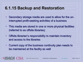 6.1.15 Backup and Restoration Secondary storage media are used to allow for the un-interrupted profit-seeking activities of a business This media are stored in one or more physical facilities (referred to as offsite libraries) Offsite librarian’s responsibility to maintain inventory and access to the libraries Current copy of the business continuity plan needs to be maintained at the facility as well 