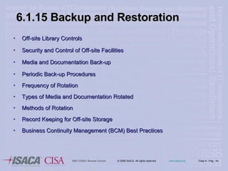 6.1.15 Backup and Restoration Off-site Library Controls Security and Control of Off-site Facilities Media and Documentation Back-up Periodic Back-up Procedures Frequency of Rotation Types of Media and Documentation Rotated Methods of Rotation Record Keeping for Off-site Storage Business Continuity Management (BCM) Best Practices 