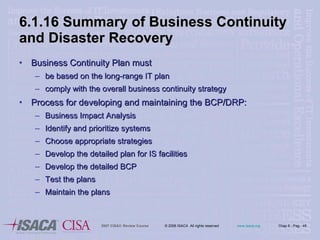 6.1.16 Summary of Business Continuity and Disaster Recovery Business Continuity Plan must be based on the long-range IT plan comply with the overall business continuity strategy Process for developing and maintaining the BCP/DRP: Business Impact Analysis Identify and prioritize systems Choose appropriate strategies Develop the detailed plan for IS facilities Develop the detailed BCP Test the plans Maintain the plans 