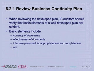 6.2.1 Review Business Continuity Plan When reviewing the developed plan, IS auditors should verify that basic elements of a well-developed plan are evident. Basic elements include: currency of documents effectiveness of documents interview personnel for appropriateness and completeness etc 