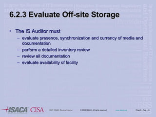 6.2.3 Evaluate Off-site Storage The IS Auditor must evaluate presence, synchronization and currency of media and documentation perform a detailed inventory review review all documentation evaluate availability of facility 