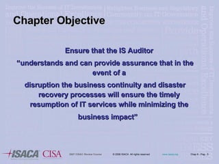 Chapter Objective Ensure that the IS Auditor “ understands and can provide assurance that in the event of a disruption the business continuity and disaster recovery processes will ensure the timely resumption of IT services while minimizing the business impact”   
