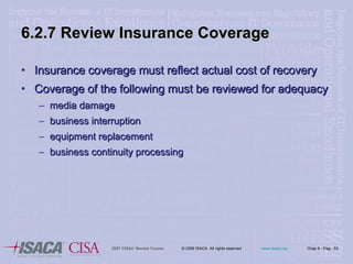 6.2.7 Review Insurance Coverage Insurance coverage must reflect actual cost of recovery Coverage of the following must be reviewed for adequacy media damage business interruption equipment replacement business continuity processing 