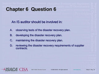 An IS auditor should be involved in: observing tests of the disaster recovery plan. developing the disaster recovery plan. maintaining the disaster recovery plan. reviewing the disaster recovery requirements of supplier contracts. Chapter 6  Question 6 