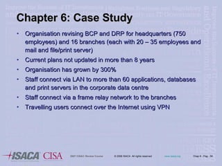 Chapter 6: Case Study Organisation revising BCP and DRP for headquarters (750 employees) and 16 branches (each with 20 – 35 employees and mail and file/print server) Current plans not updated in more than 8 years Organisation has grown by 300% Staff connect via LAN to more than 60 applications, databases and print servers in the corporate data centre Staff connect via a frame relay network to the branches Travelling users connect over the Internet using VPN 