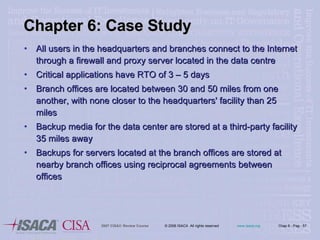 Chapter 6: Case Study All users in the headquarters and branches connect to the Internet through a firewall and proxy server located in the data centre Critical applications have RTO of 3 – 5 days Branch offices are located between 30 and 50 miles from one another, with none closer to the headquarters' facility than 25 miles  Backup media for the data center are stored at a third-party facility 35 miles away Backups for servers located at the branch offices are stored at nearby branch offices using reciprocal agreements between offices 