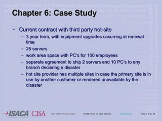 Chapter 6: Case Study Current contract with third party hot-site 3 year term, with equipment upgrades occurring at renewal time 25 servers work area space with PC’s for 100 employees separate agreement to ship 2 servers and 10 PC’s to any branch declaring a disaster hot site provider has multiple sites in case the primary site is in use by another customer or rendered unavailable by the disaster 
