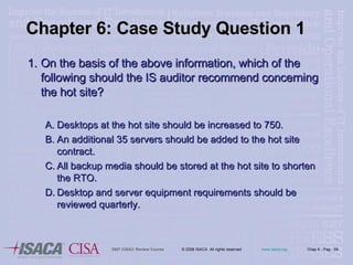 Chapter 6: Case Study Question 1 On the basis of the above information, which of the following should the IS auditor recommend concerning the hot site? Desktops at the hot site should be increased to 750. An additional 35 servers should be added to the hot site contract. All backup media should be stored at the hot site to shorten the RTO. Desktop and server equipment requirements should be reviewed quarterly. 