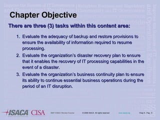 There are three (3) tasks within this content area: 1. Evaluate the adequacy of backup and restore provisions to ensure the availability of information required to resume processing. 2. Evaluate the organization’s disaster recovery plan to ensure that it enables the recovery of IT processing capabilities in the event of a disaster. 3. Evaluate the organization’s business continuity plan to ensure its ability to continue essential business operations during the period of an IT disruption.  Chapter Objective 