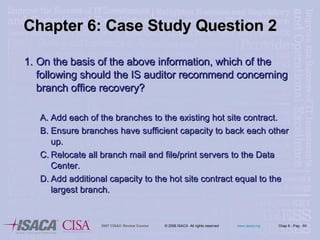 Chapter 6: Case Study Question 2 On the basis of the above information, which of the following should the IS auditor recommend concerning branch office recovery? Add each of the branches to the existing hot site contract. Ensure branches have sufficient capacity to back each other up. Relocate all branch mail and file/print servers to the Data Center. Add additional capacity to the hot site contract equal to the largest branch. 