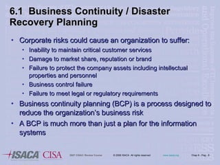 6.1  Business Continuity / Disaster Recovery Planning Corporate risks could cause an organization to suffer: Inability to maintain critical customer services Damage to market share, reputation or brand Failure to protect the company assets including intellectual properties and personnel Business control failure Failure to meet legal or regulatory requirements Business continuity planning (BCP) is a process designed to reduce the organization’s business risk A BCP is much more than just a plan for the information systems 