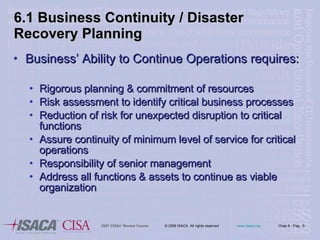Business’ Ability to Continue Operations requires: Rigorous planning & commitment of resources Risk assessment to identify critical business processes Reduction of risk for unexpected disruption to critical functions Assure continuity of minimum level of service for critical  operations Responsibility of senior management Address all functions & assets to continue as viable organization 6.1 Business Continuity / Disaster Recovery Planning 