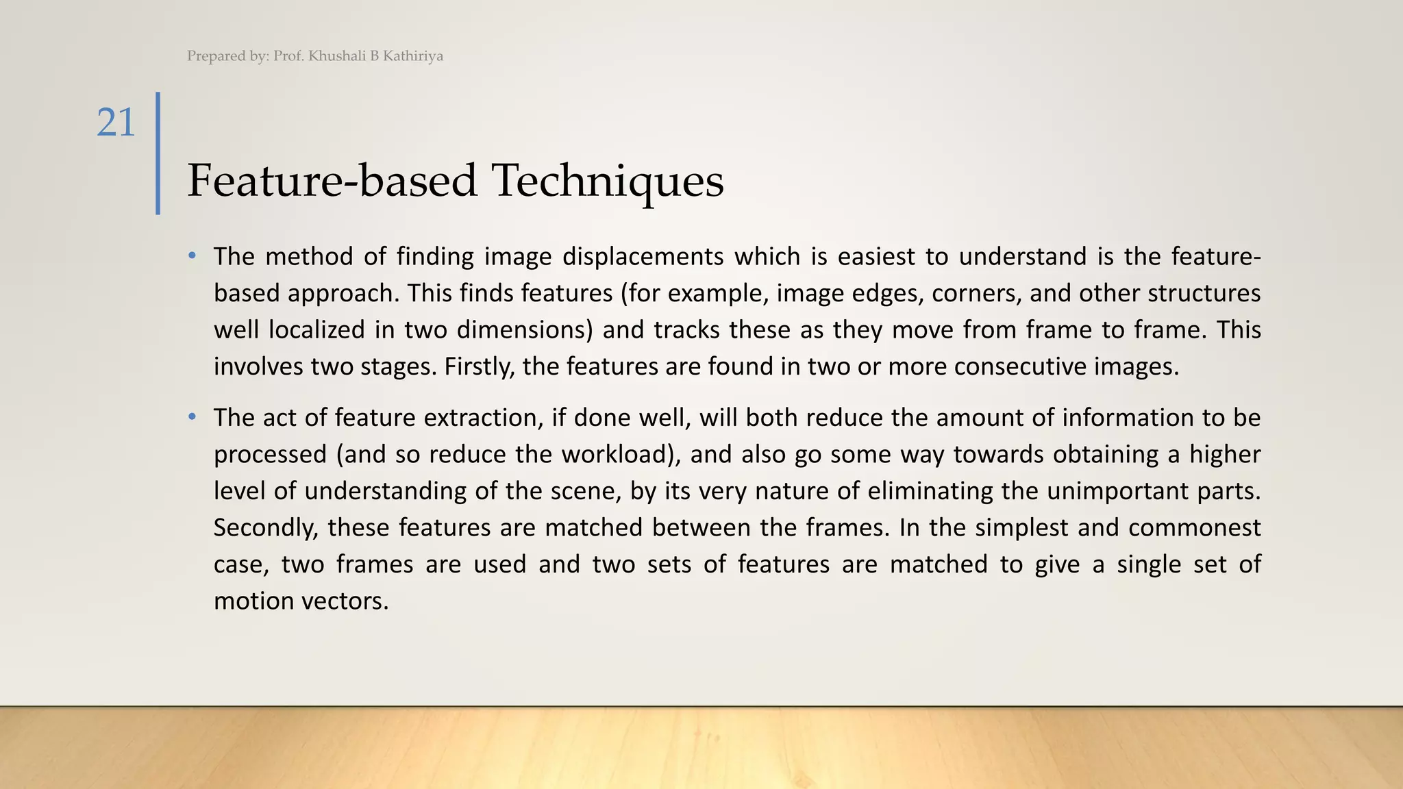Feature-based Techniques
• The method of finding image displacements which is easiest to understand is the feature-
based approach. This finds features (for example, image edges, corners, and other structures
well localized in two dimensions) and tracks these as they move from frame to frame. This
involves two stages. Firstly, the features are found in two or more consecutive images.
• The act of feature extraction, if done well, will both reduce the amount of information to be
processed (and so reduce the workload), and also go some way towards obtaining a higher
level of understanding of the scene, by its very nature of eliminating the unimportant parts.
Secondly, these features are matched between the frames. In the simplest and commonest
case, two frames are used and two sets of features are matched to give a single set of
motion vectors.
Prepared by: Prof. Khushali B Kathiriya
21
 