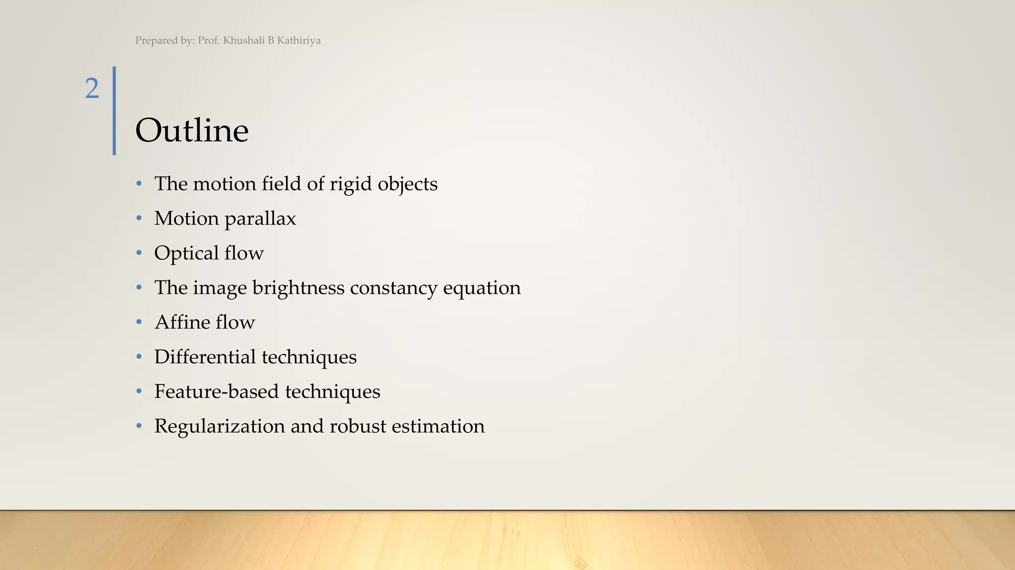 Outline
• The motion field of rigid objects
• Motion parallax
• Optical flow
• The image brightness constancy equation
• Affine flow
• Differential techniques
• Feature-based techniques
• Regularization and robust estimation
Prepared by: Prof. Khushali B Kathiriya
2
 