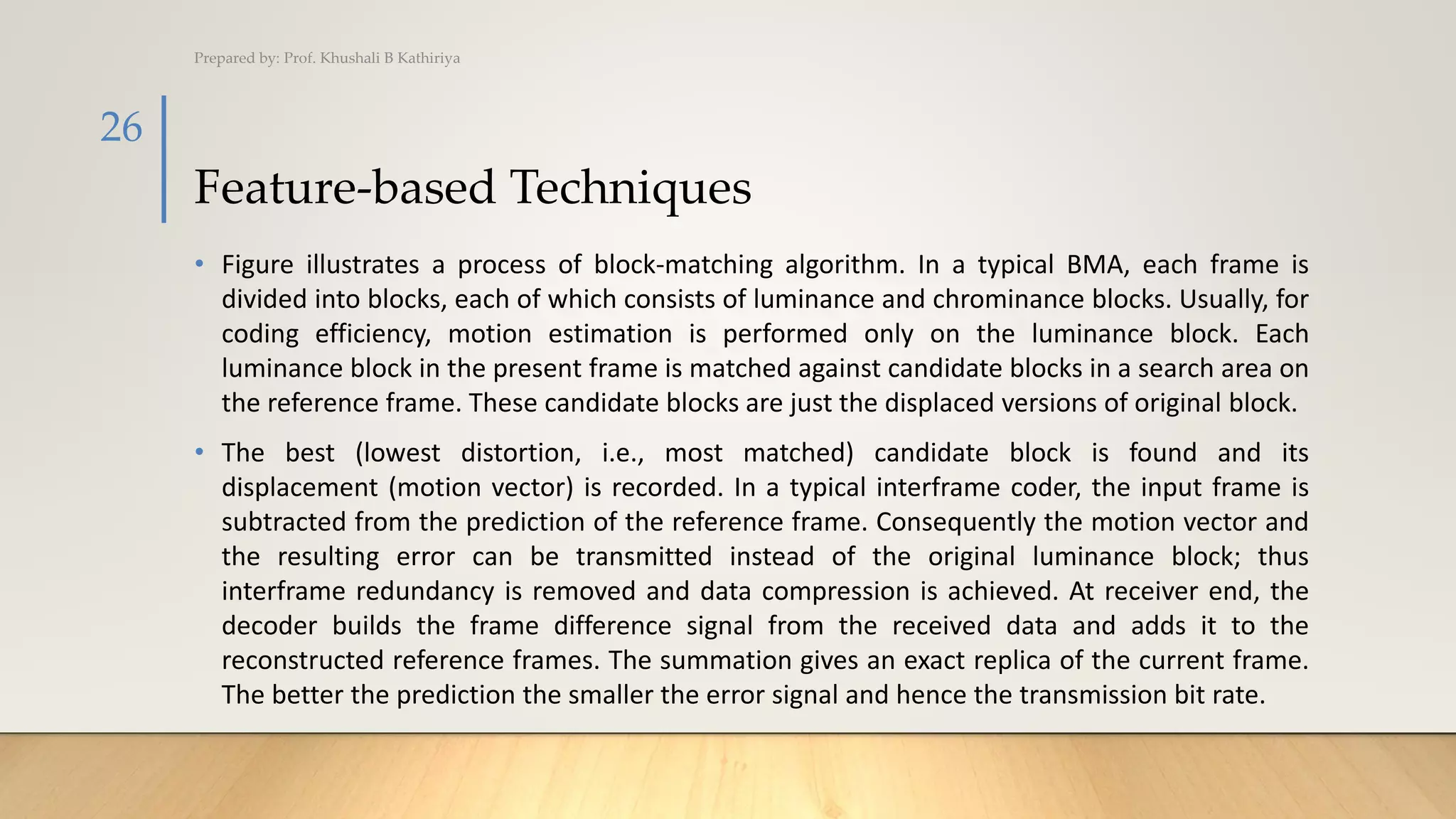 Feature-based Techniques
• Figure illustrates a process of block-matching algorithm. In a typical BMA, each frame is
divided into blocks, each of which consists of luminance and chrominance blocks. Usually, for
coding efficiency, motion estimation is performed only on the luminance block. Each
luminance block in the present frame is matched against candidate blocks in a search area on
the reference frame. These candidate blocks are just the displaced versions of original block.
• The best (lowest distortion, i.e., most matched) candidate block is found and its
displacement (motion vector) is recorded. In a typical interframe coder, the input frame is
subtracted from the prediction of the reference frame. Consequently the motion vector and
the resulting error can be transmitted instead of the original luminance block; thus
interframe redundancy is removed and data compression is achieved. At receiver end, the
decoder builds the frame difference signal from the received data and adds it to the
reconstructed reference frames. The summation gives an exact replica of the current frame.
The better the prediction the smaller the error signal and hence the transmission bit rate.
Prepared by: Prof. Khushali B Kathiriya
26
 