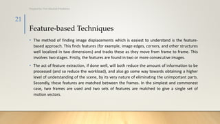 Feature-based Techniques
• The method of finding image displacements which is easiest to understand is the feature-
based approach. This finds features (for example, image edges, corners, and other structures
well localized in two dimensions) and tracks these as they move from frame to frame. This
involves two stages. Firstly, the features are found in two or more consecutive images.
• The act of feature extraction, if done well, will both reduce the amount of information to be
processed (and so reduce the workload), and also go some way towards obtaining a higher
level of understanding of the scene, by its very nature of eliminating the unimportant parts.
Secondly, these features are matched between the frames. In the simplest and commonest
case, two frames are used and two sets of features are matched to give a single set of
motion vectors.
Prepared by: Prof. Khushali B Kathiriya
21
 