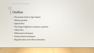 Outline
• The motion field of rigid objects
• Motion parallax
• Optical flow
• The image brightness constancy equation
• Affine flow
• Differential techniques
• Feature-based techniques
• Regularization and robust estimation
Prepared by: Prof. Khushali B Kathiriya
2
 