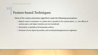 Feature-based Techniques
• Most of the motion estimation algorithms make the following assumptions:
1. Objects move in translation in a plane that is parallel to the camera plane, i.e., the effects of
camera zoom, and object rotations are not considered.
2. Illumination is spatially and temporally uniform.
3. Occlusion of one object by another, and uncovered background are neglected.
Prepared by: Prof. Khushali B Kathiriya
23
 