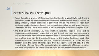 Feature-based Techniques
• Figure illustrates a process of block-matching algorithm. In a typical BMA, each frame is
divided into blocks, each of which consists of luminance and chrominance blocks. Usually, for
coding efficiency, motion estimation is performed only on the luminance block. Each
luminance block in the present frame is matched against candidate blocks in a search area on
the reference frame. These candidate blocks are just the displaced versions of original block.
• The best (lowest distortion, i.e., most matched) candidate block is found and its
displacement (motion vector) is recorded. In a typical interframe coder, the input frame is
subtracted from the prediction of the reference frame. Consequently the motion vector and
the resulting error can be transmitted instead of the original luminance block; thus
interframe redundancy is removed and data compression is achieved. At receiver end, the
decoder builds the frame difference signal from the received data and adds it to the
reconstructed reference frames. The summation gives an exact replica of the current frame.
The better the prediction the smaller the error signal and hence the transmission bit rate.
Prepared by: Prof. Khushali B Kathiriya
26
 