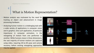 What is Motion Representation?
• Motion analysis was motivated by the need for
tracking an object and advancement in image
processing hardware.
• Analyzing human motion is a challenging task with
a wide variety of applications in computer vision
and in graphics. One such application, of particular
importance in computer animation, is the
retargeting of motion from one performer to
another. While humans move in three dimensions,
the vast majority of human motions are captured
using video, requiring 2D-to-3D pose and camera
recovery, before existing retargeting approaches
may be applied.
Prepared by: Prof. Khushali B Kathiriya
4
 