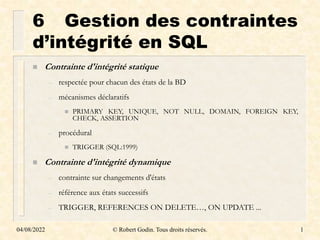04/08/2022 © Robert Godin. Tous droits réservés. 1
6 Gestion des contraintes
d’intégrité en SQL
 Contrainte d'intégrité statique
– respectée pour chacun des états de la BD
– mécanismes déclaratifs
 PRIMARY KEY, UNIQUE, NOT NULL, DOMAIN, FOREIGN KEY,
CHECK, ASSERTION
– procédural
 TRIGGER (SQL:1999)
 Contrainte d'intégrité dynamique
– contrainte sur changements d'états
– référence aux états successifs
– TRIGGER, REFERENCES ON DELETE…, ON UPDATE ...
 