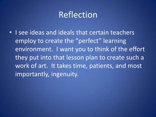 Reflection
• I see ideas and ideals that certain teachers
  employ to create the “perfect” learning
  environment. I want you to think of the effort
  they put into that lesson plan to create such a
  work of art. It takes time, patients, and most
  importantly, ingenuity.
 