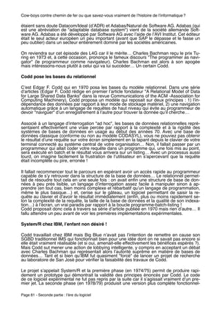 Cow-boys contre chemin de fer ou que savez-vous vraiment de lʼhistoire de lʼinformatique ?

étaient sans doute Datacom/Ideal (dʼADR) et Adabas/Natural de Software AG. Adabas (qui
est une abréviation de "adaptable database system") vient de la société allemande Soft-
ware AG. Adabas a été développé par Software AG avec lʼaide de lʼAVI Institut. Cet éditeur
était le seul acteur européen un peu important (avant que SAP le dépasse et le fasse un
peu oublier) dans un secteur entièrement dominé par les sociétés américaines.

On reviendra sur cet épisode des L4G car il le mérite… Charles Bachman reçu le prix Tu-
ring en 1973 et, à cette occasion, prononça le fameux discours "The programmer as navi-
gator" (le programmeur comme navigateur). Charles Bachman est alors à son apogée
mais intéressons-nous plutôt à celui qui va lui succéder… Un certain Codd.

Codd pose les bases du relationnel

Cʼest Edgar F. Codd qui en 1970 posa les bases du modèle relationnel. Dans une série
dʼarticles (Edgar F. Codd rédige en premier lʼarticle fondateur "A Relational Model of Data
for Large Shared Data Banks" dans la revue Communications of the ACM -Association for
Computing Machinery), Codd proposa un modèle qui reposait sur deux principes : 1) lʼin-
dépendance des données par rapport à leur mode de stockage matériel, 2) une navigation
automatique grâce à un langage de requêtes de haut niveau qui évite au programmeur de
devoir "naviguer" dʼun enregistrement à lʼautre pour trouver la donnée quʼil cherche…

Associé à un langage dʼinterrogation "ad hoc", les bases de données relationnelles repré-
sentaient effectivement une vraie percée par rapport à la complexité et à la rigidité des
systèmes de bases de données en usage au début des années 70. Avec une base de
données classique (conforme ou non au modèle CODASYL), vous ne pouviez pas obtenir
le résultat dʼune requête sur votre écran simplement en la tapant depuis le clavier de votre
terminal connecté au système central de votre organisation… Non, il fallait passer par un
programmeur qui allait coder votre requête dans un programme qui, une fois mis au point,
sera exécuté en batch et le résultat vous arrivera sur un listing… Avec un processus aussi
lourd, on imagine facilement la frustration de lʼutilisateur en sʼapercevant que la requête
était incomplète ou pire, erronée !

Il fallait recommencer tout le parcours en espérant avoir un accès rapide au programmeur
capable de sʼy retrouver dans la structure de la base de données… Le relationnel permet-
tait de résoudre tout cela en une seule fois : on avait enﬁn une structure de base de don-
nées à peu près lisible, un langage dʼinterrogation assez facile à manipuler sinon à ap-
prendre (en tout cas, bien moins complexe et rébarbatif quʼun langage de programmation,
même le plus basique…) et, cerise sur le gâteau, un logiciel permettant de saisir la re-
quête au clavier et dʼavoir le résultat immédiatement (enﬁn, plus ou moins rapidement se-
lon la complexité de la requête, la taille de la base de données et la qualité de son indexa-
tion…) à lʼécran, un vrai paradis par rapport à la boucle programme-batch-listing !
Codd proposait donc cela à travers sa série dʼarticle publiée en 1970 mais rien dʼautre… Il
fallu attendre un peu avant de voir les premières implémentations expérimentales.

System/R chez IBM, lʼenfant non désiré !

Codd travaillait chez IBM mais Big Blue nʼavait pas lʼintention de remettre en cause son
SGBD traditionnel IMS qui fonctionnait bien pour une idée dont on ne savait pas encore si
elle était vraiment réalisable (et si oui, amenait-elle effectivement les bénéﬁces espérés ?).
Mais Codd sut mener une action de lobbying intelligente, y compris en acceptant un débat
avec Charles Bachman qui représentait alors lʼautorité suprême en matière de bases de
données… Tant et si bien quʼIBM fut quasiment "forcé" de lancer un projet de recherche
au laboratoire de San José pour vériﬁer la faisabilité des travaux de Codd.

Le projet sʼappelait System/R et la première phase (en 1974/75) permit de produire rapi-
dement un prototype qui démontrait la validité des principes énoncés par Codd. Le code
de ce logiciel expérimental ne fut pas repris par la suite car il sʼagissait vraiment dʼun pre-
mier jet. La seconde phase (en 1978/79) produisit une version plus complète fonctionnel-

Page 81 - Seconde partie : lʼère du logiciel
 