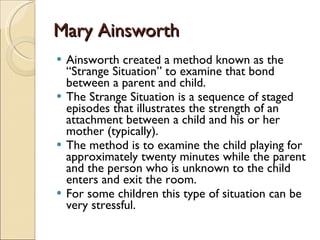 Mary Ainsworth Ainsworth created a method known as the “Strange Situation” to examine that bond between a parent and child.  The Strange Situation is a sequence of staged episodes that illustrates the strength of an attachment between a child and his or her mother (typically).  The method is to examine the child playing for approximately twenty minutes while the parent and the person who is unknown to the child enters and exit the room.  For some children this type of situation can be very stressful.  