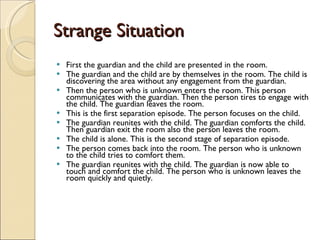 Strange Situation First the guardian and the child are presented in the room.  The guardian and the child are by themselves in the room. The child is discovering the area without any engagement from the guardian.  Then the person who is unknown enters the room. This person communicates with the guardian. Then the person tires to engage with the child. The guardian leaves the room.  This is the first separation episode. The person focuses on the child.  The guardian reunites with the child. The guardian comforts the child. Then guardian exit the room also the person leaves the room.  The child is alone. This is the second stage of separation episode.  The person comes back into the room. The person who is unknown to the child tries to comfort them.  The guardian reunites with the child. The guardian is now able to touch and comfort the child. The person who is unknown leaves the room quickly and quietly.   