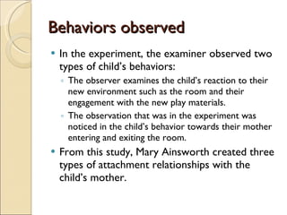 Behaviors observed In the experiment, the examiner observed two types of child’s behaviors:  The observer examines the child’s reaction to their new environment such as the room and their engagement with the new play materials.  The observation that was in the experiment was noticed in the child’s behavior towards their mother entering and exiting the room.  From this study, Mary Ainsworth created three types of attachment relationships with the child’s mother. 