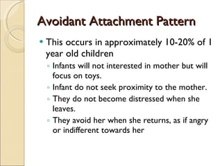 Avoidant Attachment Pattern This occurs in approximately 10-20% of 1 year old children Infants will not interested in mother but will focus on toys.  Infant do not seek proximity to the mother. They do not become distressed when she leaves. They avoid her when she returns, as if angry or indifferent towards her 