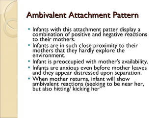 Ambivalent Attachment Pattern Infants with this attachment patter display a combination of positive and negative reactions to their mothers. Infants are in such close proximity to their mothers that they hardly explore the environment. Infant is preoccupied with mother's availability.  Infants are anxious even before mother leaves and they appear distressed upon separation.  When mother returns, infant will show ambivalent reactions (seeking to be near her, but also hitting/ kicking her” 