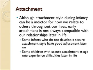 Attachment Although attachment style during infancy can be a indictor for how we relate to others throughout our lives, early attachment is not always compatible with our relationships later in life. Some infants who do not develop a secure attachment style have good adjustment later on Some children with secure attachment at age one experience difficulties later in life 
