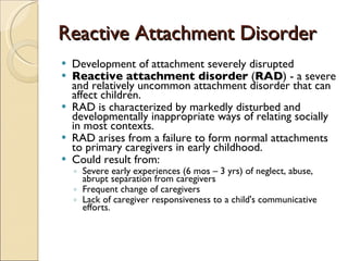 Reactive Attachment Disorder Development of attachment severely disrupted Reactive attachment disorder  ( RAD ) - a severe and relatively uncommon attachment disorder that can affect children.  RAD is characterized by markedly disturbed and developmentally inappropriate ways of relating socially in most contexts. RAD arises from a failure to form normal attachments to primary caregivers in early childhood.  Could result from:  Severe early experiences (6 mos – 3 yrs) of neglect, abuse, abrupt separation from caregivers  Frequent change of caregivers Lack of caregiver responsiveness to a child's communicative efforts.  
