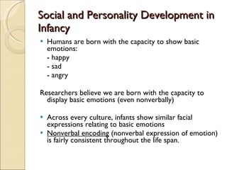 Social and Personality Development in Infancy Humans are born with the capacity to show basic emotions: - happy - sad - angry Researchers believe we are born with the capacity to display basic emotions (even nonverbally) Across every culture, infants show similar facial expressions relating to basic emotions Nonverbal encoding  (nonverbal expression of emotion) is fairly consistent throughout the life span. 