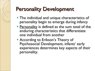 Personality Development The individual and unique characteristics of personality begin to emerge during infancy Personality  is defined as the sum total of the enduring characteristics that differentiate one individual from another According to Erikson’s Theory of Psychosocial Development, infants’ early experiences determines key aspects of their personality. 