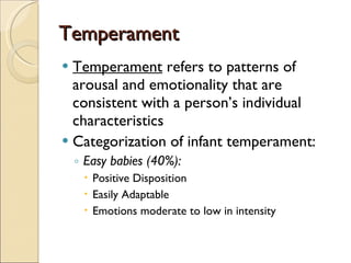 Temperament Temperament  refers to patterns of arousal and emotionality that are consistent with a person’s individual characteristics Categorization of infant temperament: Easy babies (40%): Positive Disposition Easily Adaptable Emotions moderate to low in intensity 