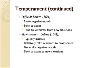Temperament (continued) Difficult Babies (10%): More negative moods Slow to adapt Tend to withdraw from new situations Slow-to-warm Babies (15%): Typically inactive Relatively calm reactions to environment Generally negative moods Slow to adapt to new situations 