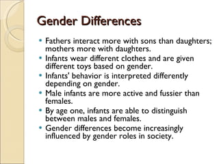 Gender Differences Fathers interact more with sons than daughters; mothers more with daughters.  Infants wear different clothes and are given different toys based on gender.  Infants' behavior is interpreted differently depending on gender. Male infants are more active and fussier than females.  By age one, infants are able to distinguish between males and females.  Gender differences become increasingly influenced by gender roles in society. 