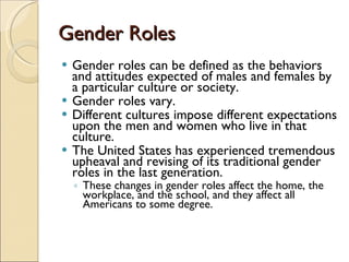 Gender Roles Gender roles can be defined as the behaviors and attitudes expected of males and females by a particular culture or society.  Gender roles vary.  Different cultures impose different expectations upon the men and women who live in that culture.  The United States has experienced tremendous upheaval and revising of its traditional gender roles in the last generation.  These changes in gender roles affect the home, the workplace, and the school, and they affect all Americans to some degree.  
