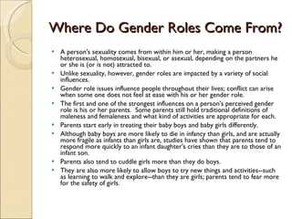 Where Do Gender Roles Come From? A person's sexuality comes from within him or her, making a person heterosexual, homosexual, bisexual, or asexual, depending on the partners he or she is (or is not) attracted to.  Unlike sexuality, however, gender roles are impacted by a variety of social influences.  Gender role issues influence people throughout their lives; conflict can arise when some one does not feel at ease with his or her gender role. The first and one of the strongest influences on a person's perceived gender role is his or her parents.  Some parents still hold traditional definitions of maleness and femaleness and what kind of activities are appropriate for each. Parents start early in treating their baby boys and baby girls differently.  Although baby boys are more likely to die in infancy than girls, and are actually more fragile as infants than girls are, studies have shown that parents tend to respond more quickly to an infant daughter's cries than they are to those of an infant son.  Parents also tend to cuddle girls more than they do boys.  They are also more likely to allow boys to try new things and activities--such as learning to walk and explore--than they are girls; parents tend to fear more for the safety of girls. 